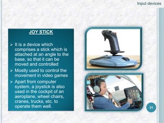 JOY STICK
 It is a device which
comprises a stick which is
attached at an angle to the
base, so that it can be
moved and controlled
 Mostly used to control the
movement in video games
 Apart from computer
system, a joystick is also
used in the cockpit of an
aeroplane, wheel chairs,
cranes, trucks, etc. to
operate them well. 31
Input devices
 