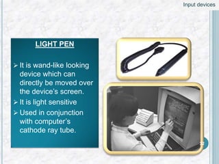 LIGHT PEN
 It is wand-like looking
device which can
directly be moved over
the device’s screen.
 It is light sensitive
 Used in conjunction
with computer’s
cathode ray tube.
32
Input devices
 