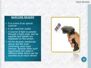 BARCODE READER
 It is a kind of an optical
scanner
 It can read bar codes
 A source of light is passed
through a bard code, and its
aspects and details are
displayed on the screen
 All the devices mentioned
above are the most
commonly used input
devices. Several other such
equipments are used in
different fields which can be
counted as an input device
35
Input devices
 
