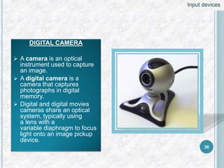 DIGITAL CAMERA
 A camera is an optical
instrument used to capture
an image.
 A digital camera is a
camera that captures
photographs in digital
memory.
 Digital and digital movies
cameras share an optical
system, typically using
a lens with a
variable diaphragm to focus
light onto an image pickup
device.
36
Input devices
 