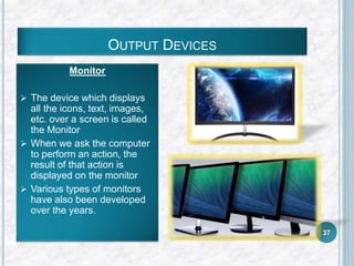 OUTPUT DEVICES
Monitor
 The device which displays
all the icons, text, images,
etc. over a screen is called
the Monitor
 When we ask the computer
to perform an action, the
result of that action is
displayed on the monitor
 Various types of monitors
have also been developed
over the years.
37
 