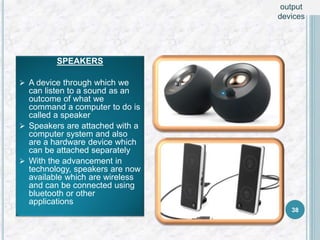 SPEAKERS
 A device through which we
can listen to a sound as an
outcome of what we
command a computer to do is
called a speaker
 Speakers are attached with a
computer system and also
are a hardware device which
can be attached separately
 With the advancement in
technology, speakers are now
available which are wireless
and can be connected using
bluetooth or other
applications
38
output
devices
 