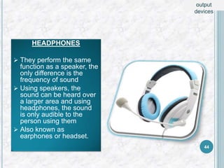 HEADPHONES
 They perform the same
function as a speaker, the
only difference is the
frequency of sound
 Using speakers, the
sound can be heard over
a larger area and using
headphones, the sound
is only audible to the
person using them
 Also known as
earphones or headset.
44
output
devices
 