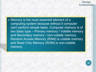  Memory is the most essential element of a
computing system because without it computer
can’t perform simple tasks. Computer memory is of
two basic type – Primary memory / Volatile memory
and Secondary memory / non-volatile memory.
Random Access Memory (RAM) is volatile memory
and Read Only Memory (ROM) is non-volatile
memory.
45
Storage
fundamentals
 