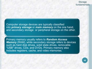 Computer storage devices are typically classified
into primary storage or main memory on the one hand,
and secondary storage or peripheral storage on the other.
Primary memory usually refers to Random Access
Memory (RAM), while secondary storage refers to devices
such as hard disk drives, solid state drives, removable
"USB" drives, CDs, and DVDs. Primary memory also
includes registers, cache, and video memories.
48
Storage
fundamentals
 