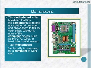  The motherboard is the
backbone that ties
the computer's compone
nts together at one spot
and allows them to talk to
each other. Without it,
none of the
computer pieces, such
as the CPU, GPU, or
hard drive, could interact.
 Total motherboard
functionality is necessary
for a computer to work
well.
MOTHERBOARD
5
computer system
 