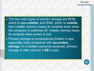  The two main types of primary storage are ROM,
which is non-volatile, and RAM, which is volatile.
Non-volatile memory keeps its contents even when
the computer is switched off. Volatile memory loses
its contents when power is lost.
 Primary storage is comparatively limited in size,
especially when compared with secondary
storage. In a modern personal computer, primary
storage is often around 4 GB in size.
51
Storage
fundamentals
 