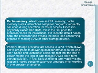 Cache memory: Also known as CPU memory, cache
memory stores instructions computer programs frequently
call upon during operation for faster access. Since it is
physically closer than RAM, this is the first pace the
processor looks for instructions. If it finds the data it needs
here, the processor can bypass the more time-consuming
process of reading RAM or other storage devices.
Primary storage provides fast access to CPU, which allows
active programs to deliver optimal performance to the end-
user. Speed and usefulness aside, the fact that the loss of
power means the loss of data makes RAM a short-term
storage solution. In fact, it’s lack of long-term viability is the
reason it makes sense to save your progress when working
in one program or another. 54
Storage
fundamentals
 