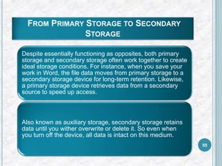 FROM PRIMARY STORAGE TO SECONDARY
STORAGE
Despite essentially functioning as opposites, both primary
storage and secondary storage often work together to create
ideal storage conditions. For instance, when you save your
work in Word, the file data moves from primary storage to a
secondary storage device for long-term retention. Likewise,
a primary storage device retrieves data from a secondary
source to speed up access.
Also known as auxiliary storage, secondary storage retains
data until you wither overwrite or delete it. So even when
you turn off the device, all data is intact on this medium.
55
 