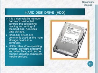 HARD DISK DRIVE (HDD)
 It is a non-volatile memory
hardware device that
controls the positioning,
reading and writing of
the hard disk, furnishes
data storage.
 Hard disk drives are
commonly used as the main
storage device in a
computer.
 HDDs often store operating
system, software programs
and other files, and can be
found in desktop computers,
mobile devices.
57
Secondary
Storage
 