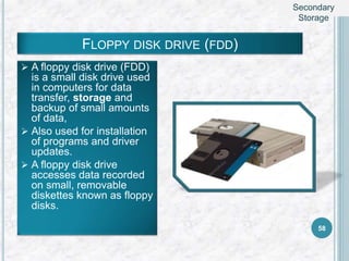 FLOPPY DISK DRIVE (FDD)
 A floppy disk drive (FDD)
is a small disk drive used
in computers for data
transfer, storage and
backup of small amounts
of data,
 Also used for installation
of programs and driver
updates.
 A floppy disk drive
accesses data recorded
on small, removable
diskettes known as floppy
disks.
58
Secondary
Storage
 