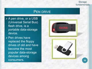 PEN DRIVE
 A pen drive, or a USB
(Universal Serial Bus)
flash drive, is a
portable data-storage
device.
 Pen drives have
replaced the floppy
drives of old and have
become the most
popular data-storage
devices among
consumers. 59
Storage
fundamentals
 