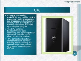  A central processing
unit (CPU), also called a central
processor, main processor or
just processor, is the electronic
circuitry within a computer that
execute instructions that make
up a computer program .
 The CPU performs
basic arithmetic, logic,
controlling, and input/output (I/O)
operations specified by the
instructions in the program.
 This contrasts with external
components such as main
memory and I/O circuitry, and
specialized processors such
as graphics processing units
(GPUs).
CPU
6
computer system
 