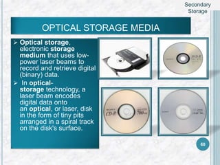 OPTICAL STORAGE MEDIA
 Optical storage,
electronic storage
medium that uses low-
power laser beams to
record and retrieve digital
(binary) data.
 In optical-
storage technology, a
laser beam encodes
digital data onto
an optical, or laser, disk
in the form of tiny pits
arranged in a spiral track
on the disk's surface.
60
Secondary
Storage
 