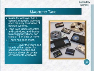MAGNETIC TAPE
 In use for well over half a
century, magnetic tape was
once the very foundation of
backup systems.
 Tape lives inside cassettes
and cartridges, and thanks
to recent innovations, can
store a TB of data or more.
 There has been much
debate regarding its
reliability over the years, but
tape is still an option for
secondary storage and
backup across corporate
environments worldwide.
62
Secondary
Storage
 