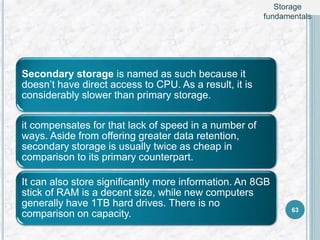 Secondary storage is named as such because it
doesn’t have direct access to CPU. As a result, it is
considerably slower than primary storage.
it compensates for that lack of speed in a number of
ways. Aside from offering greater data retention,
secondary storage is usually twice as cheap in
comparison to its primary counterpart.
It can also store significantly more information. An 8GB
stick of RAM is a decent size, while new computers
generally have 1TB hard drives. There is no
comparison on capacity. 63
Storage
fundamentals
 