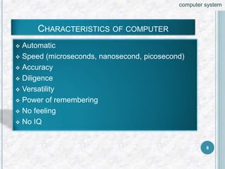 CHARACTERISTICS OF COMPUTER
 Automatic
 Speed (microseconds, nanosecond, picosecond)
 Accuracy
 Diligence
 Versatility
 Power of remembering
 No feeling
 No IQ
8
computer system
 