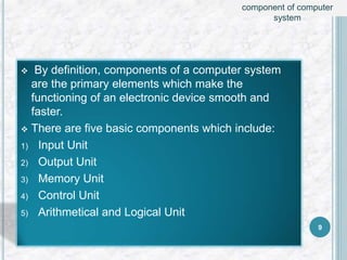  By definition, components of a computer system
are the primary elements which make the
functioning of an electronic device smooth and
faster.
 There are five basic components which include:
1) Input Unit
2) Output Unit
3) Memory Unit
4) Control Unit
5) Arithmetical and Logical Unit
9
component of computer
system
 