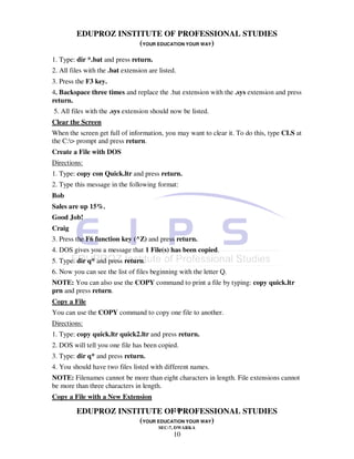 EDUPROZ INSTITUTE OF PROFESSIONAL STUDIES
                      (YOUR EDUCATION YOUR WAY)
1. Type: dir *.bat and press return.
2. All files with the .bat extension are listed.
3. Press the F3 key.
4. Backspace three times and replace the .bat extension with the .sys extension and press
return.
5. All files with the .sys extension should now be listed.
Clear the Screen
When the screen get full of information, you may want to clear it. To do this, type CLS at
the C:> prompt and press return.
Create a File with DOS
Directions:
1. Type: copy con Quick.ltr and press return.
2. Type this message in the following format:
Bob
Sales are up 15%.
Good Job!
Craig
3. Press the F6 function key (^Z) and press return.
4. DOS gives you a message that 1 File(s) has been copied.
5. Type: dir q* and press return.
6. Now you can see the list of files beginning with the letter Q.
NOTE: You can also use the COPY command to print a file by typing: copy quick.ltr
prn and press return.
Copy a File
You can use the COPY command to copy one file to another.
Directions:
1. Type: copy quick.ltr quick2.ltr and press return.
2. DOS will tell you one file has been copied.
3. Type: dir q* and press return.
4. You should have two files listed with different names.
NOTE: Filenames cannot be more than eight characters in length. File extensions cannot
be more than three characters in length.
Copy a File with a New Extension
                                 10
         EDUPROZ INSTITUTE OF PROFESSIONAL STUDIES
                      (YOUR EDUCATION YOUR WAY)
                                         SEC-7, DWARKA
                                               10
 