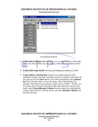 EDUPROZ INSTITUTE OF PROFESSIONAL STUDIES
                 (YOUR EDUCATION YOUR WAY)




                            the Database Window

•    Create table in Design view will allow you to create the fields of the table.
     This is the most common way of creating a table and is explained in detail
     below.

•    Create table using wizard will step you through the creation of a table.

•    Create table by entering data will give you a blank datasheet with
     unlabelled columns that looks much like an Excel worksheet. Enter data into
     the cells and click the Save button. You will be prompted to add a primary
     key field. After the table is saved, the empty cells of the datasheet are
     trimmed. The fields are given generic names such as "Field1", "Field2", etc.
     To rename them with more descriptive titles that reflect the content of the
     fields, select Format|Rename Column from the menu bar or highlight the
     column, right-click on it with the mouse, and select Rename Column from
     the shortcut menu.




                           102
    EDUPROZ INSTITUTE OF PROFESSIONAL STUDIES
                 (YOUR EDUCATION YOUR WAY)
                                SEC-7, DWARKA
                                     102
 