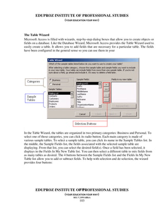 EDUPROZ INSTITUTE OF PROFESSIONAL STUDIES
                      (YOUR EDUCATION YOUR WAY)


The Table Wizard
Microsoft Access is filled with wizards, step-by-step dialog boxes that allow you to create objects or
fields on a database. Like the Database Wizard, Microsoft Access provides the Table Wizard used to
easily create a table. It allows you to add fields that are necessary for a particular table. The fields
have been configured in the general sense so you can use them in your




In the Table Wizard, the tables are organized in two primary categories: Business and Personal. To
select one of those categories, you can click its radio button. Each main category is made of
various sample tables. To select a sample table, you can click its name in the Sample Tables list. In
the middle, the Sample Fields list, the fields associated with the selected sample table are
displaying. From that list, you can select the desired field(s). Once a field has been selected, it
displays in the Fields In My New Table list. You can then select a different table to mix fields from
as many tables as desired. The 4 buttons between the Sample Fields list and the Fields In My New
Table list allow you to add or subtract fields. To help with selection and de-selection, the wizard
provides four buttons:




                                103
         EDUPROZ INSTITUTE OF PROFESSIONAL STUDIES
                      (YOUR EDUCATION YOUR WAY)
                                       SEC-7, DWARKA
                                            103
 