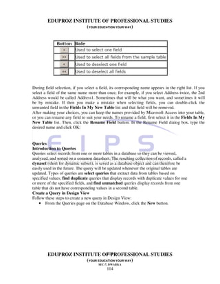 EDUPROZ INSTITUTE OF PROFESSIONAL STUDIES
                      (YOUR EDUCATION YOUR WAY)




During field selection, if you select a field, its corresponding name appears in the right list. If you
select a field of the same name more than once, for example, if you select Address twice, the 2nd
Address would be called Address1. Sometimes that will be what you want, and sometimes it will
be by mistake. If then you make a mistake when selecting fields, you can double-click the
unwanted field in the Fields In My New Table list and that field will be removed.
After making your choices, you can keep the names provided by Microsoft Access into your table,
or you can rename any field to suit your needs. To rename a field, first select it in the Fields In My
New Table list. Then, click the Rename Field button. In the Rename Field dialog box, type the
desired name and click OK:


Queries
Introduction to Queries
Queries select records from one or more tables in a database so they can be viewed,
analyzed, and sorted on a common datasheet. The resulting collection of records, called a
dynaset (short for dynamic subset), is saved as a database object and can therefore be
easily used in the future. The query will be updated whenever the original tables are
updated. Types of queries are select queries that extract data from tables based on
specified values, find duplicate queries that display records with duplicate values for one
or more of the specified fields, and find unmatched queries display records from one
table that do not have corresponding values in a second table.
Create a Query in Design View
Follow these steps to create a new query in Design View:
    • From the Queries page on the Database Window, click the New button.




                                104
         EDUPROZ INSTITUTE OF PROFESSIONAL STUDIES
                      (YOUR EDUCATION YOUR WAY)
                                       SEC-7, DWARKA
                                            104
 