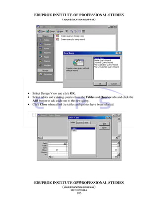 EDUPROZ INSTITUTE OF PROFESSIONAL STUDIES
                  (YOUR EDUCATION YOUR WAY)




•   Select Design View and click OK.
•   Select tables and existing queries from the Tables and Queries tabs and click the
    Add button to add each one to the new query.
•   Click Close when all of the tables and queries have been selected.




                            105
     EDUPROZ INSTITUTE OF PROFESSIONAL STUDIES
                  (YOUR EDUCATION YOUR WAY)
                                  SEC-7, DWARKA
                                       105
 