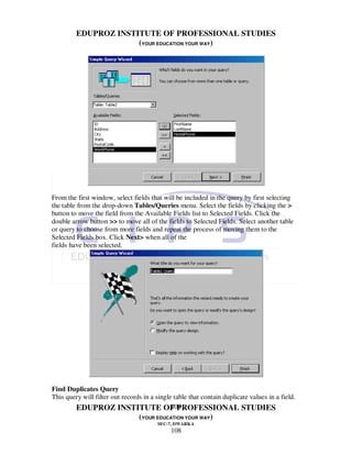 EDUPROZ INSTITUTE OF PROFESSIONAL STUDIES
                      (YOUR EDUCATION YOUR WAY)




From the first window, select fields that will be included in the query by first selecting
the table from the drop-down Tables/Queries menu. Select the fields by clicking the >
button to move the field from the Available Fields list to Selected Fields. Click the
double arrow button >> to move all of the fields to Selected Fields. Select another table
or query to choose from more fields and repeat the process of moving them to the
Selected Fields box. Click Next> when all of the
fields have been selected.




Find Duplicates Query
This query will filter out records in a single table that contain duplicate values in a field.
                                              108
        EDUPROZ INSTITUTE OF PROFESSIONAL STUDIES
                                 (YOUR EDUCATION YOUR WAY)
                                        SEC-7, DWARKA
                                              108
 
