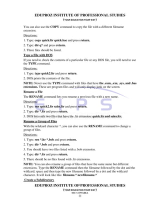 EDUPROZ INSTITUTE OF PROFESSIONAL STUDIES
                      (YOUR EDUCATION YOUR WAY)
You can also use the COPY command to copy the file with a different filename
extension.
Directions:
1. Type: copy quick.ltr quick.bac and press return.
2. Type: dir q* and press return.
3. Three files should be listed.
Type a File with DOS
If you need to check the contents of a particular file or any DOS file, you will need to use
the TYPE command.
Directions:
1. Type: type quick2.ltr and press return.
2. DOS prints the contents of the file.
NOTE: Never use the TYPE command with files that have the .com, .exe, .sys, and .bas
extensions. These are program files and will only display junk on the screen.
Rename a File
The RENAME command lets you rename a previous file with a new name.
Directions:
1. Type: ren quick2.ltr sales.ltr and press return.
2. Type: dir *.ltr and press return.
3. DOS lists only two files that have the .ltr extension: quick.ltr and sales.ltr.
Rename a Group of Files
With the wildcard character *, you can also use the RENAME command to change a
group of files.
Directions:
1. Type: ren *.ltr *.bob and press return.
2. Type: dir *.bob and press return.
3. You should have two files listed with a .bob extension.
4. Type: dir *.ltr and press return.
5. There should be no files found with .ltr extensions.
NOTE: You can also rename a group of files that have the same name but different
extensions. Type the RENAME command then the filename followed by the dot and the
wildcard, space and then type the new filename followed by a dot and the wildcard
character. It will look like this: filename.* newfilename.*
Create a Subdirectory
                                 11
         EDUPROZ INSTITUTE OF PROFESSIONAL STUDIES
                      (YOUR EDUCATION YOUR WAY)
                                          SEC-7, DWARKA
                                               11
 