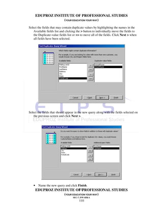 EDUPROZ INSTITUTE OF PROFESSIONAL STUDIES
                    (YOUR EDUCATION YOUR WAY)
Select the fields that may contain duplicate values by highlighting the names in the
    Available fields list and clicking the > button to individually move the fields to
    the Duplicate-value fields list or >> to move all of the fields. Click Next > when
    all fields have been selected.




Select the fields that should appear in the new query along with the fields selected on
    the previous screen and click Next >.




   •    Name the new query and click Finish.
                                      110
       EDUPROZ INSTITUTE OF PROFESSIONAL STUDIES
                            (YOUR EDUCATION YOUR WAY)
                                   SEC-7, DWARKA
                                        110
 