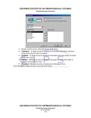 EDUPROZ INSTITUTE OF PROFESSIONAL STUDIES
                        (YOUR EDUCATION YOUR WAY)




       •   On the second screen, select the layout of the form.
       •   Columnar - A single record is displayed at one time with labels and form
           fields listed side-by-side in columns .
        • Justified - A single record is displayed with labels and form fields are listed
           across the screen .
        • Tabular - Multiple records are listed on the page at a time with fields in
           columns and records in rows .
        • Datasheet- Multiple records are displayed in Datasheet View .
Click the Next > button to move on to the next screen.




                                  112
           EDUPROZ INSTITUTE OF PROFESSIONAL STUDIES
                        (YOUR EDUCATION YOUR WAY)
                                      SEC-7, DWARKA
                                           112
 
