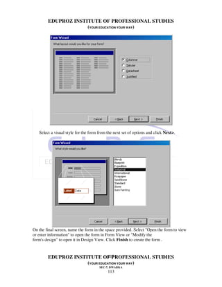 EDUPROZ INSTITUTE OF PROFESSIONAL STUDIES
                     (YOUR EDUCATION YOUR WAY)




   Select a visual style for the form from the next set of options and click Next>.




On the final screen, name the form in the space provided. Select "Open the form to view
or enter information" to open the form in Form View or "Modify the
form's design" to open it in Design View. Click Finish to create the form .


                               113
        EDUPROZ INSTITUTE OF PROFESSIONAL STUDIES
                     (YOUR EDUCATION YOUR WAY)
                                      SEC-7, DWARKA
                                           113
 