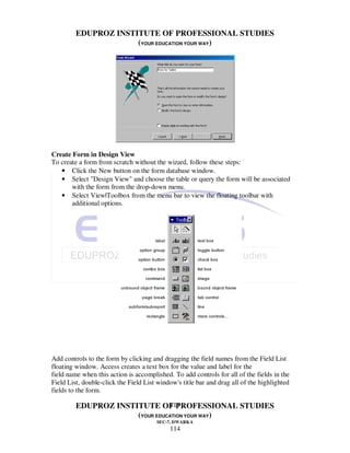 EDUPROZ INSTITUTE OF PROFESSIONAL STUDIES
                      (YOUR EDUCATION YOUR WAY)




Create Form in Design View
To create a form from scratch without the wizard, follow these steps:
   • Click the New button on the form database window.
   • Select "Design View" and choose the table or query the form will be associated
       with the form from the drop-down menu.
   • Select View|Toolbox from the menu bar to view the floating toolbar with
       additional options.




Add controls to the form by clicking and dragging the field names from the Field List
floating window. Access creates a text box for the value and label for the
field name when this action is accomplished. To add controls for all of the fields in the
Field List, double-click the Field List window's title bar and drag all of the highlighted
fields to the form.

                                114
         EDUPROZ INSTITUTE OF PROFESSIONAL STUDIES
                      (YOUR EDUCATION YOUR WAY)
                                       SEC-7, DWARKA
                                            114
 