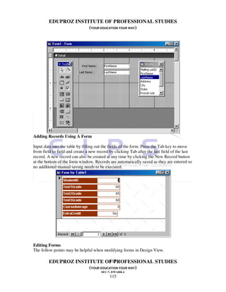 EDUPROZ INSTITUTE OF PROFESSIONAL STUDIES
                      (YOUR EDUCATION YOUR WAY)




Adding Records Using A Form

Input data into the table by filling out the fields of the form. Press the Tab key to move
from field to field and create a new record by clicking Tab after the last field of the last
record. A new record can also be created at any time by clicking the New Record button
at the bottom of the form window. Records are automatically saved as they are entered so
no additional manual saving needs to be executed.




Editing Forms
The follow points may be helpful when modifying forms in Design View.

                                115
         EDUPROZ INSTITUTE OF PROFESSIONAL STUDIES
                      (YOUR EDUCATION YOUR WAY)
                                       SEC-7, DWARKA
                                            115
 