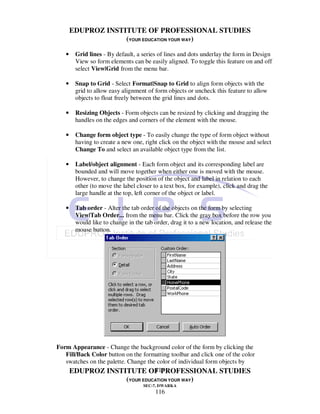 EDUPROZ INSTITUTE OF PROFESSIONAL STUDIES
                    (YOUR EDUCATION YOUR WAY)

   •    Grid lines - By default, a series of lines and dots underlay the form in Design
        View so form elements can be easily aligned. To toggle this feature on and off
        select View|Grid from the menu bar.

   •    Snap to Grid - Select Format|Snap to Grid to align form objects with the
        grid to allow easy alignment of form objects or uncheck this feature to allow
        objects to float freely between the grid lines and dots.

   •    Resizing Objects - Form objects can be resized by clicking and dragging the
        handles on the edges and corners of the element with the mouse.

   •    Change form object type - To easily change the type of form object without
        having to create a new one, right click on the object with the mouse and select
        Change To and select an available object type from the list.

   •    Label/object alignment - Each form object and its corresponding label are
        bounded and will move together when either one is moved with the mouse.
        However, to change the position of the object and label in relation to each
        other (to move the label closer to a text box, for example), click and drag the
        large handle at the top, left corner of the object or label.

   •    Tab order - Alter the tab order of the objects on the form by selecting
        View|Tab Order... from the menu bar. Click the gray box before the row you
        would like to change in the tab order, drag it to a new location, and release the
        mouse button.




Form Appearance - Change the background color of the form by clicking the
   Fill/Back Color button on the formatting toolbar and click one of the color
   swatches on the palette. Change the color of individual form objects by
                                      116
    EDUPROZ INSTITUTE OF PROFESSIONAL STUDIES
                             (YOUR EDUCATION YOUR WAY)
                                    SEC-7, DWARKA
                                         116
 