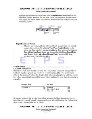 EDUPROZ INSTITUTE OF PROFESSIONAL STUDIES
                      (YOUR EDUCATION YOUR WAY)
       highlighting one and selecting a color from the Font/Fore Color palette on the
       formatting toolbar. The font and size, font effect, font alignment, border around
       each object, the border width, and a special effect can also be modified using the
       formatting toolbar:




   Page Header and Footer –
         o Headers and footers added to a form will only appear when it is printed.
            Access these sections by selecting View|Page Header/Footer on the
            menu bar. Page numbers can also be added to these sections by selecting
            Insert|Page Numbers. A date and time can be added from Insert|Date
            and Time.... Select View|Page Header/Footer again to hide these
            sections from view in Design View.




Form Controls
List and Combo Boxes
If there are small, finite number of values for a certain field on a form, using combo or
list boxes may be a quicker and easier way of entering data. These two control types
differ in the number of values they display. List values are all displayed while the combo
box values are not displayed until the arrow button is clicked to open it as shown in these
examples:




By using a combo or list box, the name of the academic building does not need to be
typed for every record. Instead, it simply needs to be selected from the list. Follow these
steps to add a list or combo box to a form:

                                117
         EDUPROZ INSTITUTE OF PROFESSIONAL STUDIES
                      (YOUR EDUCATION YOUR WAY)
                                       SEC-7, DWARKA
                                            117
 