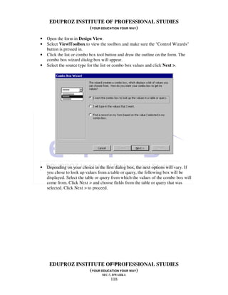 EDUPROZ INSTITUTE OF PROFESSIONAL STUDIES
                  (YOUR EDUCATION YOUR WAY)

•   Open the form in Design View.
•   Select View|Toolbox to view the toolbox and make sure the "Control Wizards"
    button is pressed in.
•   Click the list or combo box tool button and draw the outline on the form. The
    combo box wizard dialog box will appear.
•   Select the source type for the list or combo box values and click Next >.




•   Depending on your choice in the first dialog box, the next options will vary. If
    you chose to look up values from a table or query, the following box will be
    displayed. Select the table or query from which the values of the combo box will
    come from. Click Next > and choose fields from the table or query that was
    selected. Click Next > to proceed.




                            118
     EDUPROZ INSTITUTE OF PROFESSIONAL STUDIES
                  (YOUR EDUCATION YOUR WAY)
                                  SEC-7, DWARKA
                                       118
 