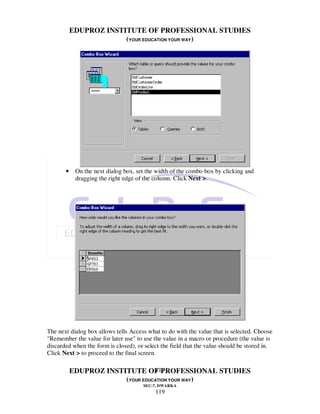 EDUPROZ INSTITUTE OF PROFESSIONAL STUDIES
                        (YOUR EDUCATION YOUR WAY)




       •    On the next dialog box, set the width of the combo box by clicking and
            dragging the right edge of the column. Click Next >.




The next dialog box allows tells Access what to do with the value that is selected. Choose
"Remember the value for later use" to use the value in a macro or procedure (the value is
discarded when the form is closed), or select the field that the value should be stored in.
Click Next > to proceed to the final screen.

                                  119
           EDUPROZ INSTITUTE OF PROFESSIONAL STUDIES
                        (YOUR EDUCATION YOUR WAY)
                                      SEC-7, DWARKA
                                           119
 
