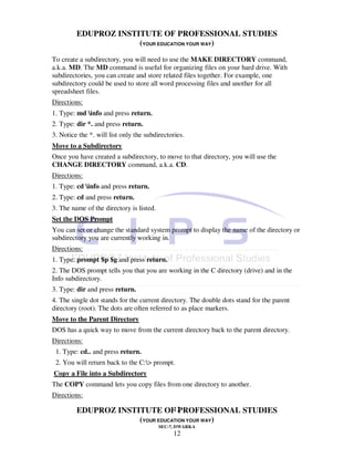 EDUPROZ INSTITUTE OF PROFESSIONAL STUDIES
                      (YOUR EDUCATION YOUR WAY)
To create a subdirectory, you will need to use the MAKE DIRECTORY command,
a.k.a. MD. The MD command is useful for organizing files on your hard drive. With
subdirectories, you can create and store related files together. For example, one
subdirectory could be used to store all word processing files and another for all
spreadsheet files.
Directions:
1. Type: md info and press return.
2. Type: dir *. and press return.
3. Notice the *. will list only the subdirectories.
Move to a Subdirectory
Once you have created a subdirectory, to move to that directory, you will use the
CHANGE DIRECTORY command, a.k.a. CD.
Directions:
1. Type: cd info and press return.
2. Type: cd and press return.
3. The name of the directory is listed.
Set the DOS Prompt
You can set or change the standard system prompt to display the name of the directory or
subdirectory you are currently working in.
Directions:
1. Type: prompt $p $g and press return.
2. The DOS prompt tells you that you are working in the C directory (drive) and in the
Info subdirectory.
3. Type: dir and press return.
4. The single dot stands for the current directory. The double dots stand for the parent
directory (root). The dots are often referred to as place markers.
Move to the Parent Directory
DOS has a quick way to move from the current directory back to the parent directory.
Directions:
 1. Type: cd.. and press return.
 2. You will return back to the C:> prompt.
Copy a File into a Subdirectory
The COPY command lets you copy files from one directory to another.
Directions:

                                 12
         EDUPROZ INSTITUTE OF PROFESSIONAL STUDIES
                      (YOUR EDUCATION YOUR WAY)
                                          SEC-7, DWARKA
                                               12
 