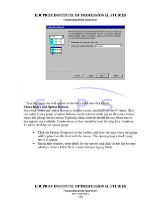 EDUPROZ INSTITUTE OF PROFESSIONAL STUDIES
                        (YOUR EDUCATION YOUR WAY)




  Type the name that will appear on the box's label and click Finish.
Check Boxes and Option Buttons
Use check boxes and option buttons to display yes/no, true/false, or on/off values. Only
one value from a group of option buttons can be selected while any or all values from a
check box group can be chosen. Typically, these controls should be used when five or
less options are available. Combo boxes or lists should be used for long lists of options.
To add a checkbox or option group:

       •    Click the Option Group tool on the toolbox and draw the area where the group
            will be placed on the form with the mouse. The option group wizard dialog
            box will appear.
       •    On the first window, enter labels for the options and click the tab key to enter
            additional labels. Click Next > when finished typing labels.




                                  120
           EDUPROZ INSTITUTE OF PROFESSIONAL STUDIES
                        (YOUR EDUCATION YOUR WAY)
                                       SEC-7, DWARKA
                                            120
 