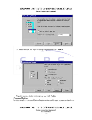 EDUPROZ INSTITUTE OF PROFESSIONAL STUDIES
                     (YOUR EDUCATION YOUR WAY)




   Choose the type and style of the option group and click Next >.




    Type the caption for the option group and click Finish.
Command Buttons
In this example, a command button beside each record is used to open another form.


                               122
        EDUPROZ INSTITUTE OF PROFESSIONAL STUDIES
                     (YOUR EDUCATION YOUR WAY)
                                     SEC-7, DWARKA
                                          122
 
