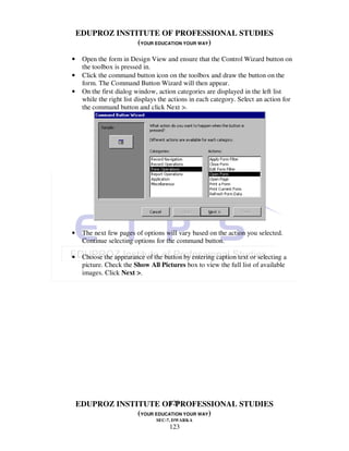EDUPROZ INSTITUTE OF PROFESSIONAL STUDIES
                 (YOUR EDUCATION YOUR WAY)

•    Open the form in Design View and ensure that the Control Wizard button on
     the toolbox is pressed in.
•    Click the command button icon on the toolbox and draw the button on the
     form. The Command Button Wizard will then appear.
•    On the first dialog window, action categories are displayed in the left list
     while the right list displays the actions in each category. Select an action for
     the command button and click Next >.




•    The next few pages of options will vary based on the action you selected.
     Continue selecting options for the command button.

•    Choose the appearance of the button by entering caption text or selecting a
     picture. Check the Show All Pictures box to view the full list of available
     images. Click Next >.




                           123
    EDUPROZ INSTITUTE OF PROFESSIONAL STUDIES
                 (YOUR EDUCATION YOUR WAY)
                                 SEC-7, DWARKA
                                      123
 
