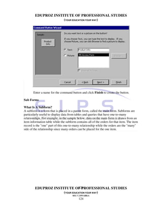 EDUPROZ INSTITUTE OF PROFESSIONAL STUDIES
                     (YOUR EDUCATION YOUR WAY)




       Enter a name for the command button and click Finish to create the button.

Sub Forms

What Is A Subform?
A subform is a form that is placed in a parent form, called the main form. Subforms are
particularly useful to display data from tables and queries that have one-to-many
relationships. For example, in the sample below, data on the main form is drawn from an
item information table while the subform contains all of the orders for that item. The item
record is the "one" part of this one-to-many relationship while the orders are the "many"
side of the relationship since many orders can be placed for the one item.




                               124
        EDUPROZ INSTITUTE OF PROFESSIONAL STUDIES
                     (YOUR EDUCATION YOUR WAY)
                                      SEC-7, DWARKA
                                           124
 