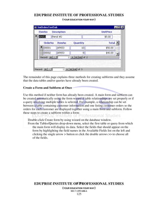 EDUPROZ INSTITUTE OF PROFESSIONAL STUDIES
                      (YOUR EDUCATION YOUR WAY)




The remainder of this page explains three methods for creating subforms and they assume
that the data tables and/or queries have already been created.

Create a Form and Subform at Once

Use this method if neither form has already been created. A main form and subform can
be created automatically using the form wizard if table relationships are set properly or if
a query involving multiple tables is selected. For example, a relationship can be set
between a table containing customer information and one listing customer orders so the
orders for each customer are displayed together using a main form and subform. Follow
these steps to create a subform within a form:

   Double-click Create form by using wizard on the database window.
   From the Tables/Queries drop-down menu, select the first table or query from which
      the main form will display its data. Select the fields that should appear on the
      form by highlighting the field names in the Available Fields list on the left and
      clicking the single arrow > button or click the double arrows >> to choose all
      of the fields.




                                125
         EDUPROZ INSTITUTE OF PROFESSIONAL STUDIES
                      (YOUR EDUCATION YOUR WAY)
                                       SEC-7, DWARKA
                                            125
 