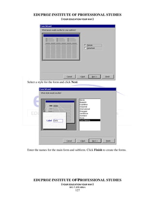 EDUPROZ INSTITUTE OF PROFESSIONAL STUDIES
                  (YOUR EDUCATION YOUR WAY)




Select a style for the form and click Next.




Enter the names for the main form and subform. Click Finish to create the forms.




                            127
     EDUPROZ INSTITUTE OF PROFESSIONAL STUDIES
                  (YOUR EDUCATION YOUR WAY)
                                   SEC-7, DWARKA
                                        127
 