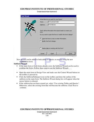 EDUPROZ INSTITUTE OF PROFESSIONAL STUDIES
                     (YOUR EDUCATION YOUR WAY)




   New records can be added to both tables or queries at once by using the new
      combination form.
Subform Wizard
   • If the main form or both forms already exist, the Subform Wizard can be used to
      combine the forms. Follow these steps to use the Subform Wizard:

   •   Open the main form in Design View and make sure the Control Wizard button on
       the toolbox is pressed in.
   •   Click the Subform/Subreport icon on the toolbox and draw the outline of the
       subform on the main form. The Subform Wizard dialog box will appear when the
       mouse button is released.
   •   If the subform has not been created yet, select "Use existing Tables and Queries".
       Otherwise, select the existing form that will become the subform. Click Next to
        continue.




                               128
        EDUPROZ INSTITUTE OF PROFESSIONAL STUDIES
                     (YOUR EDUCATION YOUR WAY)
                                     SEC-7, DWARKA
                                          128
 