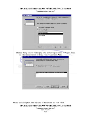 EDUPROZ INSTITUTE OF PROFESSIONAL STUDIES
                     (YOUR EDUCATION YOUR WAY)




   The next dialog window will display table relationships assumed by Access. Select
      one ofthese relationships or define your own and click Next.




On the final dialog box, enter the name of the subform and click Finish.
                               129
        EDUPROZ INSTITUTE OF PROFESSIONAL STUDIES
                     (YOUR EDUCATION YOUR WAY)
                                      SEC-7, DWARKA
                                           129
 