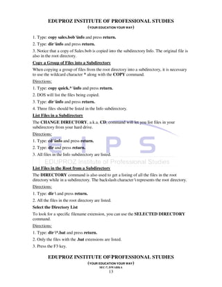 EDUPROZ INSTITUTE OF PROFESSIONAL STUDIES
                      (YOUR EDUCATION YOUR WAY)
1. Type: copy sales.bob info and press return.
2. Type: dir info and press return.
3. Notice that a copy of Sales.bob is copied into the subdirectory Info. The original file is
also in the root directory.
Copy a Group of Files into a Subdirectory
When copying a group of files from the root directory into a subdirectory, it is necessary
to use the wildcard character * along with the COPY command.
Directions:
1. Type: copy quick.* info and press return.
2. DOS will list the files being copied.
3. Type: dir info and press return.
4. Three files should be listed in the Info subdirectory.
List Files in a Subdirectory
The CHANGE DIRECTORY, a.k.a. CD, command will let you list files in your
subdirectory from your hard drive.
Directions:
1. Type: cd info and press return.
2. Type: dir and press return.
3. All files in the Info subdirectory are listed.


List Files in the Root from a Subdirectory
The DIRECTORY command is also used to get a listing of all the files in the root
directory while in a subdirectory. The backslash character  represents the root directory.
Directions:
1. Type: dir  and press return.
2. All the files in the root directory are listed.
Select the Directory List
To look for a specific filename extension, you can use the SELECTED DIRECTORY
command.
Directions:
1. Type: dir *.bat and press return.
2. Only the files with the .bat extensions are listed.
3. Press the F3 key.

                                 13
         EDUPROZ INSTITUTE OF PROFESSIONAL STUDIES
                      (YOUR EDUCATION YOUR WAY)
                                           SEC-7, DWARKA
                                                13
 