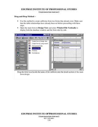 EDUPROZ INSTITUTE OF PROFESSIONAL STUDIES
                    (YOUR EDUCATION YOUR WAY)

Drag-and-Drop Method –

  •   Use this method to create subforms from two forms that already exist. Make sure
      that the table relationships have already been set before proceeding with these
      steps.
  •   Open the main form in Design View and select Window|Tile Vertically to
      display both the database window and the form side-by-side.




  Drag the form icon beside the name of the subform onto the detail section of the main
     form design.




                              130
       EDUPROZ INSTITUTE OF PROFESSIONAL STUDIES
                    (YOUR EDUCATION YOUR WAY)
                                    SEC-7, DWARKA
                                         130
 
