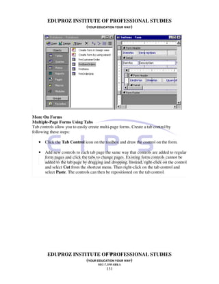 EDUPROZ INSTITUTE OF PROFESSIONAL STUDIES
                     (YOUR EDUCATION YOUR WAY)




More On Forms
Multiple-Page Forms Using Tabs
Tab controls allow you to easily create multi-page forms. Create a tab control by
following these steps:

   •   Click the Tab Control icon on the toolbox and draw the control on the form.

   •   Add new controls to each tab page the same way that controls are added to regular
       form pages and click the tabs to change pages. Existing form controls cannot be
       added to the tab page by dragging and dropping. Instead, right-click on the control
       and select Cut from the shortcut menu. Then right-click on the tab control and
       select Paste. The controls can then be repositioned on the tab control.




                               131
        EDUPROZ INSTITUTE OF PROFESSIONAL STUDIES
                     (YOUR EDUCATION YOUR WAY)
                                      SEC-7, DWARKA
                                           131
 